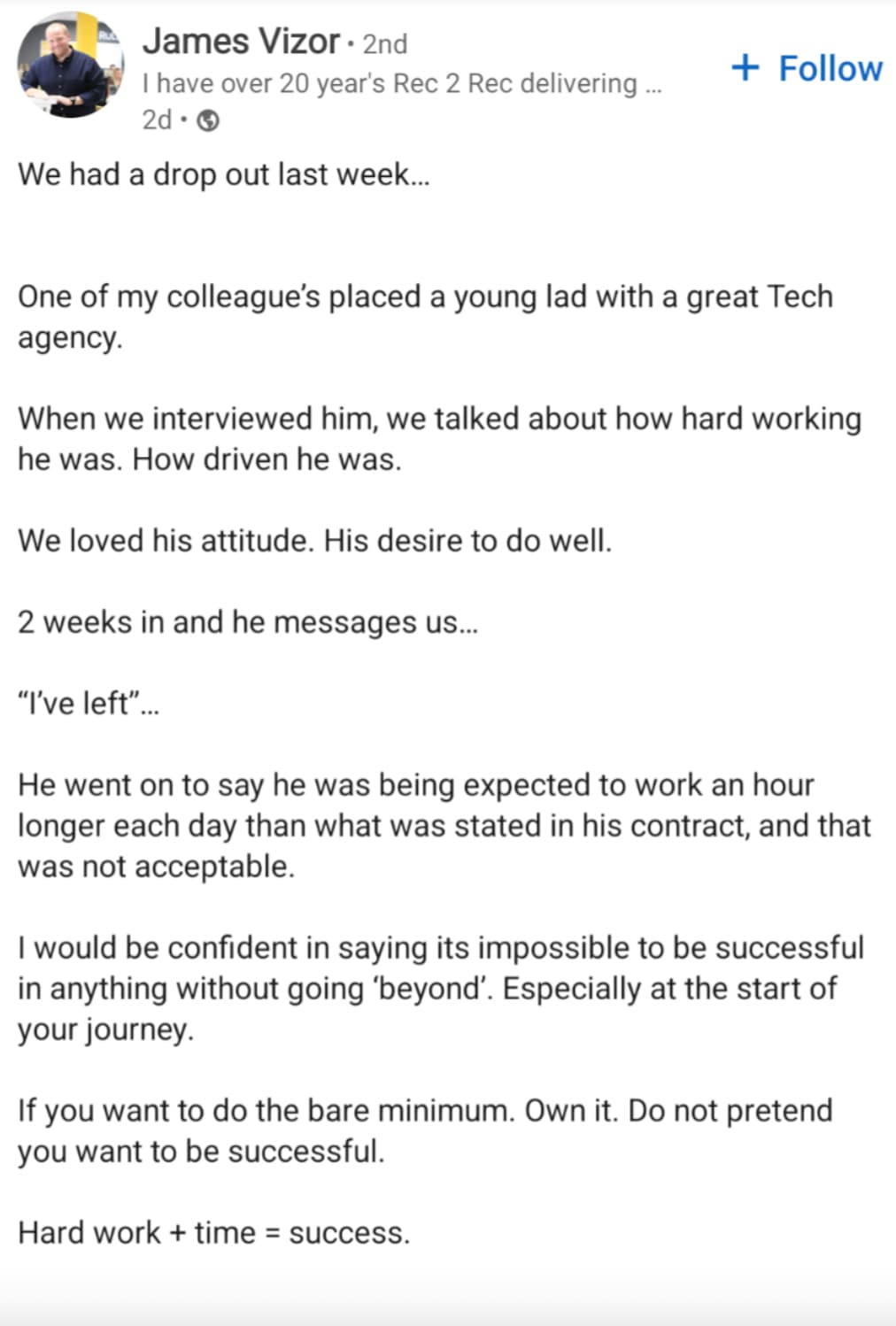 document - James Vizor 2nd I have over 20 year's Rec 2 Rec delivering ... 2d> We had a drop out last week... One of my colleague's placed a young lad with a great Tech agency. When we interviewed him, we talked about how hard working he was. How driven he